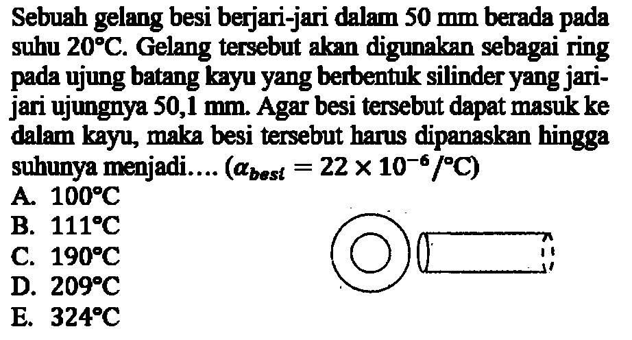 Sebuah gelang besi berjari-jari dalam 50 mm berada pada suhu 20 C.Gelang tersebut akan digunakan sebagai ring pada ujung batang kayu yang berbentuk silinder yang jari-jari ujungnya 50,1 mm. Agar besi tersebut dapat masuk ke dalam kayu, maka besi tersebut harus dipanaskan hingga suhunya menjadi....  (a best =22x10^-6/C)