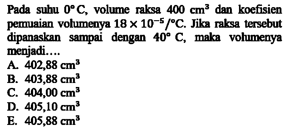 Pada suhu 0 C, volume raksa 400 cm^3 dan koefisien pemuaian volumenya 18 x 10^(-5)/C. Jika raksa tersebut dipanaskan sampai dengan 40 C, maka volumenya menjadi.... 