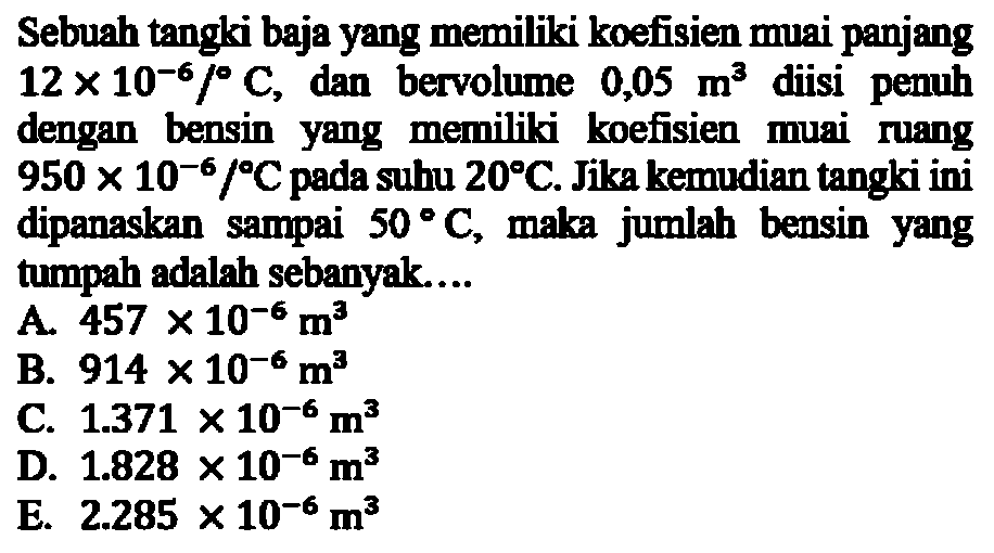 Sebuah tangki baja yang memiliki koefisien muai panjang 12x10^-6/ C , dan bervolume  0,05 m^3  diisi penuh dengan bensin yang memiliki koefisien muai ruang 950x10^-6 C pada suhu 20 C. Jika kemudian tangki ini dipanaskan sampai 50 C, maka jumlah bensin yang tumpah adalah sebanyak...