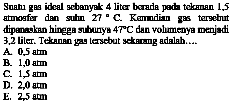 Suatu gas ideal sebanyak 4 liter berada pada tekanan 1,5 atmosfer dan suhu 27 C. Kemudian gas tersebut dipanaskan hingga subunya 47 C dan volumenya menjadi 3,2 liter. Tekanan gas tersebut sekarang adalah.... 