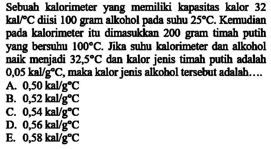 Sebuah kalorimeter yang memiliki kapasitas kalor 32  kal/ C  diisi 100 gram alkohol pada suhu  25 C . Kemudian pada kalorimeter itu dimasukkan 200 gram timah putih yang bersuhu  100 C . Jika suhu kalorimeter dan alkohol naik menjadi  32,5 C  dan kalor jenis timah putih adalah  0,05 kal/g C , maka kalor jenis alkohol tersebut adalah.... 