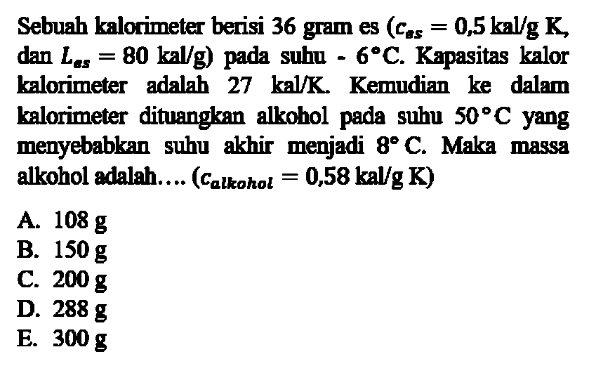 Sebuah kalorimeter berisi 36 gram es (c es=0,5 kal/g K, dan L es=80 kal/g) pada suhu -6 C. Kapasitas kalor kalorimeter adalah 27 kal/K. Kemudian ke dalam kalorimeter dituangkan alkohol pada suhu 50 C yang menyebabkan suhu akhir menjadi 8 C. Maka massa alkohol adalah.... (c alkohol =0,58 kal/g K) 