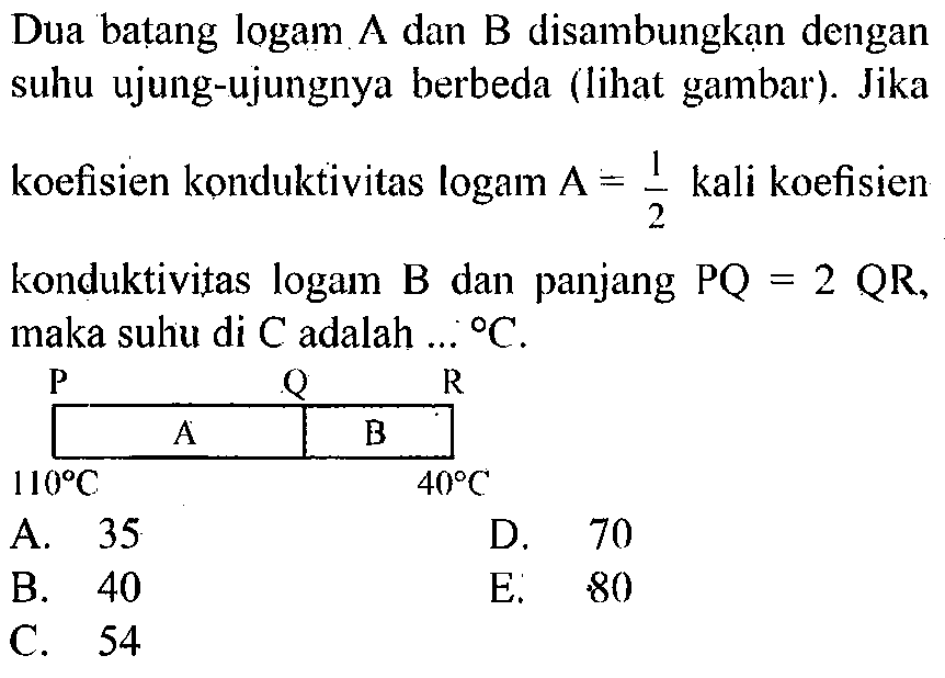 Dua batang logam A dan B disambungkan dengan suhu ujung-ujungnya berbeda (lihat gambar). Jika koefisien konduktivitas logam A=1/2 kali koefisien konduktivitas logam B dan panjang P Q=2 Q R , maka suhu di C adalah ... C. P Q R A B 110 C 40 C 