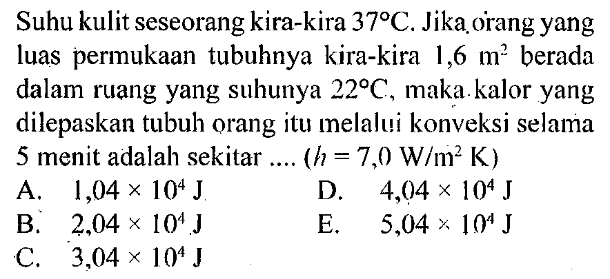 Suhu kulit seseorang kira-kira 37 C. Jika orang yang luas permukaan tubuhnya kira-kira 1,6 m^2 berada dalam ruang yang suhunya 22 C, maka kalor yang dilepaskan tubuh orang itu melalui konveksi selama 5 menit adalah sekitar ....(h=7,0 W/m^2 K)