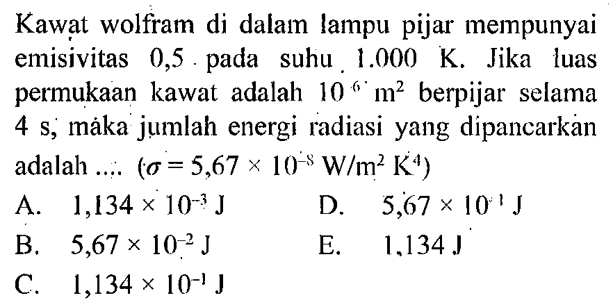 Kawat wolfram di dalam lampu pijar mempunyai emisivitas 0,5. pada suhu 1.000 K. Jika luas permukaan kawat adalah 10 m^2 berpijar selama 4 s, máka jumlah energi radiasi yang dipancarkan adalah... (sigma=5,67 x 10^-8 W/m^2 K^4) 