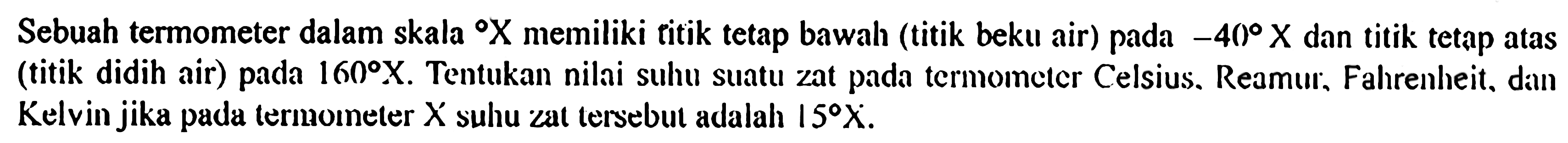 Sebuah termometer dalam skala X memiliki titik tetap bawah (titik beku air) pada -40 X dan titik tetap atas (titik didih air) pada 160 X. Tentukan nilai suhu suatu zat pada termometer Celsius. Reamur, Fahrenheit, diun Kelvin jika pada termometer X suhu zat tersebut adalah 15 X.