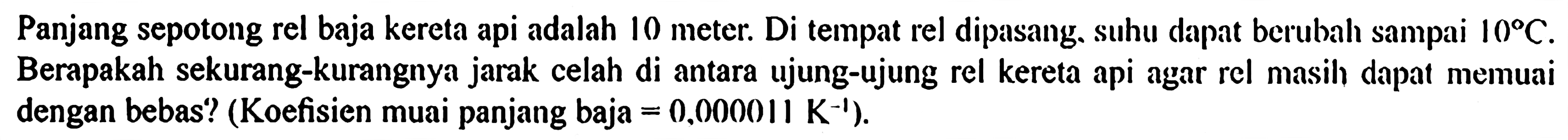 Panjang sepotong rel baja kereta api adalah 10 meter. Di tempat rel dipasang, suhu dapat berubah sampai 10 C. Berapakah sekurang-kurangnya jarak celah di antara ujung-ujung rel kereta api agar rel masih dapat memuai dengan bebas? (Koefisien muai panjang baja  =0,000011 K^(-1)).