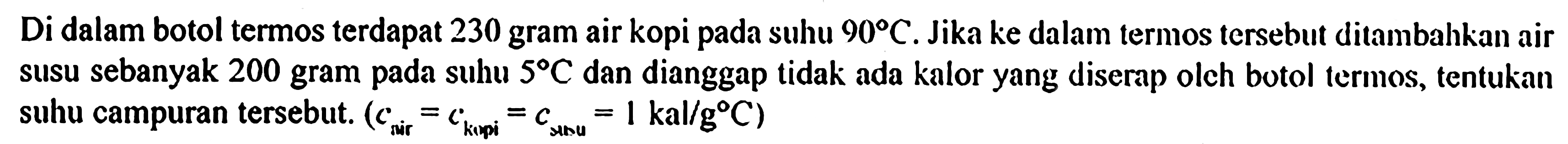 Di dalam botol termos terdapat 230 gram air kopi pada suhu 90 C. Jika ke dalam termos tersebut ditambahkan air susu sebanyak 200 gram pada suhu 5 C dan dianggap tidak ada kalor yang diserap oleh botol termos, tentukan suhu campuran tersebut: (c air = c kopi = c susu = 1 kal/g C)