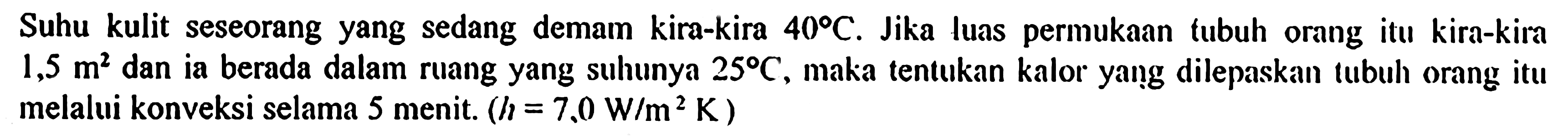Suhu kulit seseorang yang sedang demam kira-kira 40 C. Jika luas permukaan tubuh orang itu kira-kira 1,5 m^2 dan ia berada dalam ruang yang suhunya 25 C, maka tentukan kalor yang dilepaskan tubuh orang itu melalui konveksi selama 5 menit. (h=7,0 W/m^2 K) 