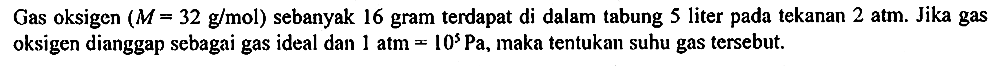 Gas oksigen (M = 32 g/mol) sebanyak 16 gram terdapat di dalam tabung 5 liter pada tekanan 2 atm. Jika gas oksigen dianggap sebagai gas ideal dan 1 atm = 10^5 Pa, maka tentukan suhu gas tersebut.