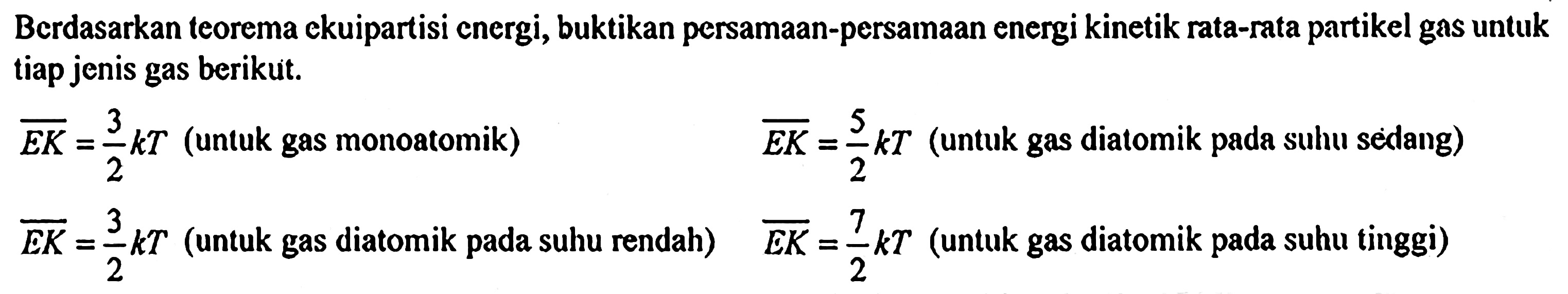 Berdasarkan teorema ekuipartisi energi, buktikan persamaan-persamaan energi kinetik rata-rata partikel gas untuk tiap jenis gas berikuit.
 EK=3/2 k T (untuk gas monoatomik)
 EK=5/2 k T (untuk gas diatomik pada suhu sèdang)
 EK=3/2 k T (untuk gas diatomik pada suhu rendah) EK=7/2 k T (untuk gas diatomik pada suhu tinggi)