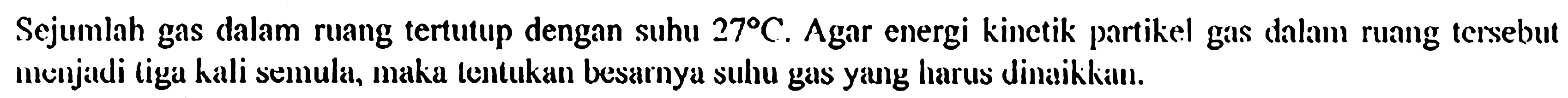 Sejumlah gas dalam ruang tertutup dengan suhu  27 C . Agar energi kinctik partikel gas dalam ruang tersebut menjadi liga hali semula, maka tentukan besarnya suhu gas yang harus dinaikkiun.