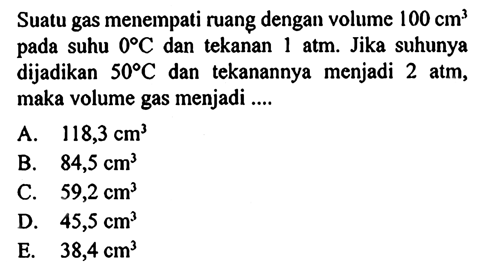 Suatu gas menempati ruang dengan volume 100 cm^3 pada suhu 0 C dan tekanan 1 atm. Jika suhunya dijadikan 50 C dan tekanannya menjadi 2 atm, maka volume gas menjadi ....