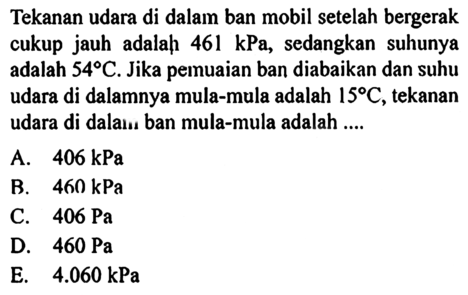 Tekanan udara di dalam ban mobil setelah bergerak cukup jauh adalah  461 kPa , sedangkan suhunya adalah  54 C . Jika pemuaian ban diabaikan dan suhu udara di dalamnya mula-mula adalah  15 C , tekanan udara di dalam ban mula-mula adalah ....