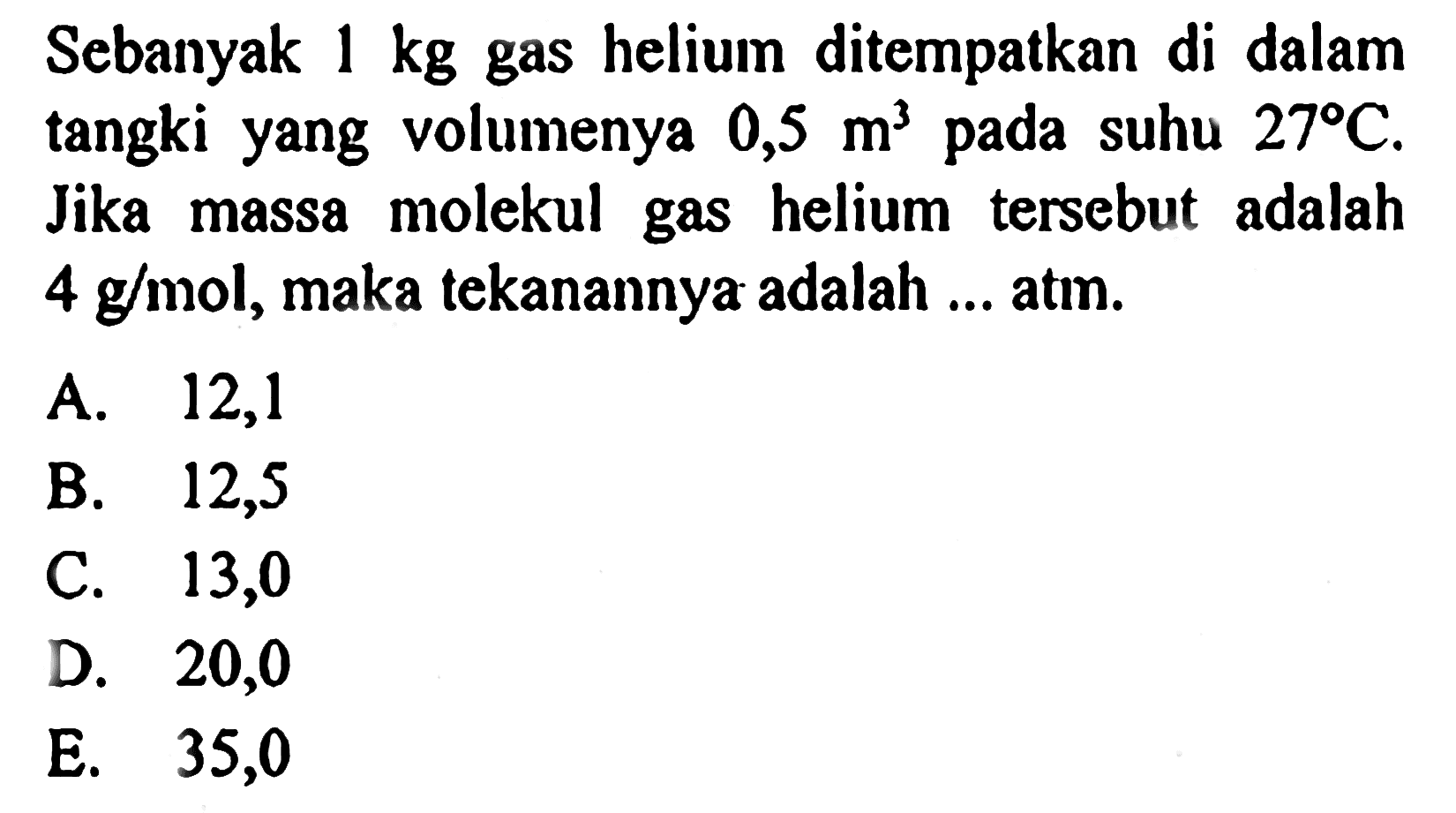 Sebanyak  1 kg  gas helium ditempatkan di dalam tangki yang volumenya  0,5 m^3  pada suhu  27 C. Jika massa molekul gas helium tersebut adalah  4 g/mol , maka tekanannya adalah ... atm. 