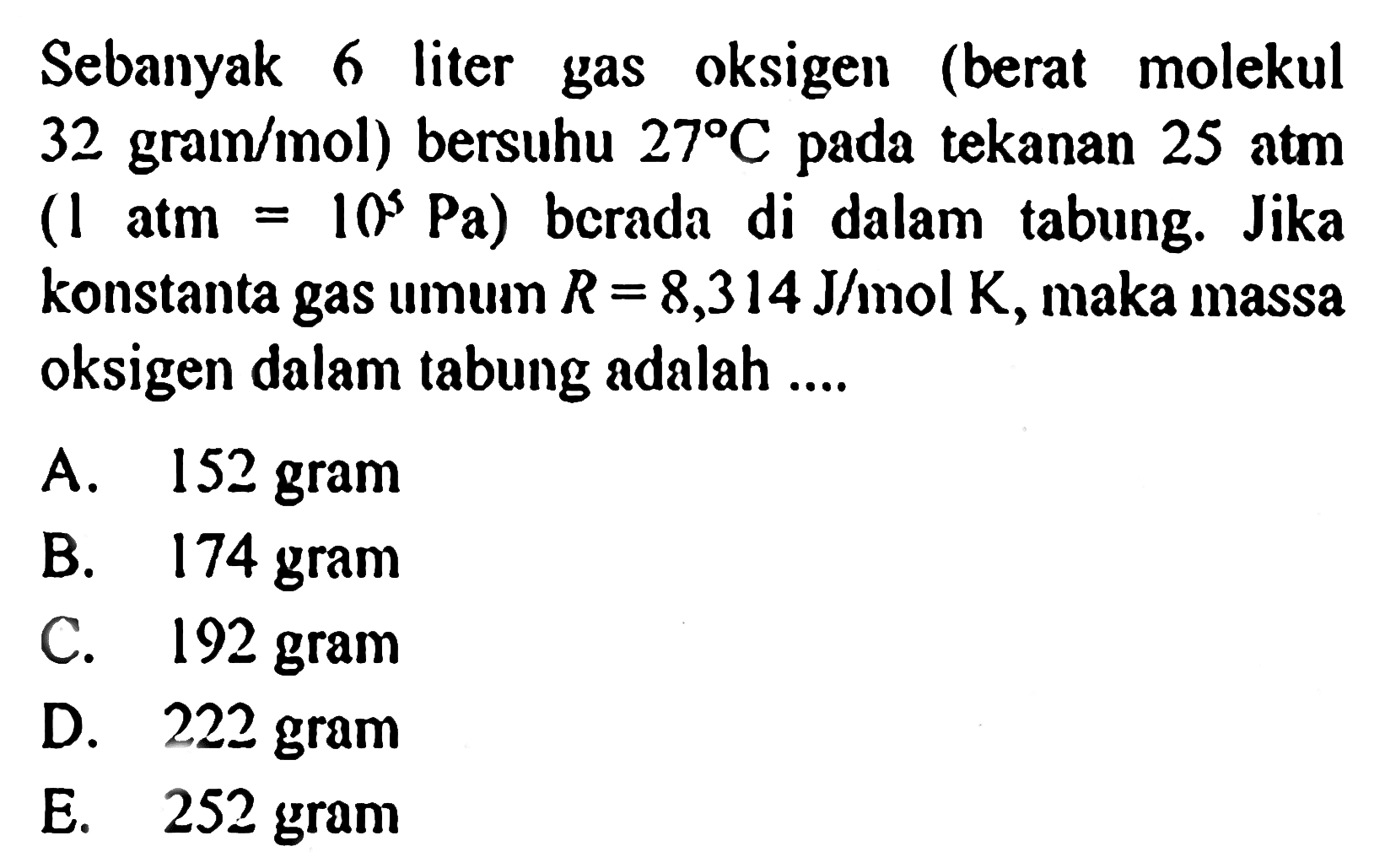 Sebanyak 6 liter gas oksigen (berat molekul 32 grain/mol) bersuhu 27 C pada tekanan 25 atm (1 atm  =10^5 Pa) berada di dalam tabung. Jika konstanta gas umum  R=8,314 J/mol K, maka massa oksigen dalam tabung adalah ....