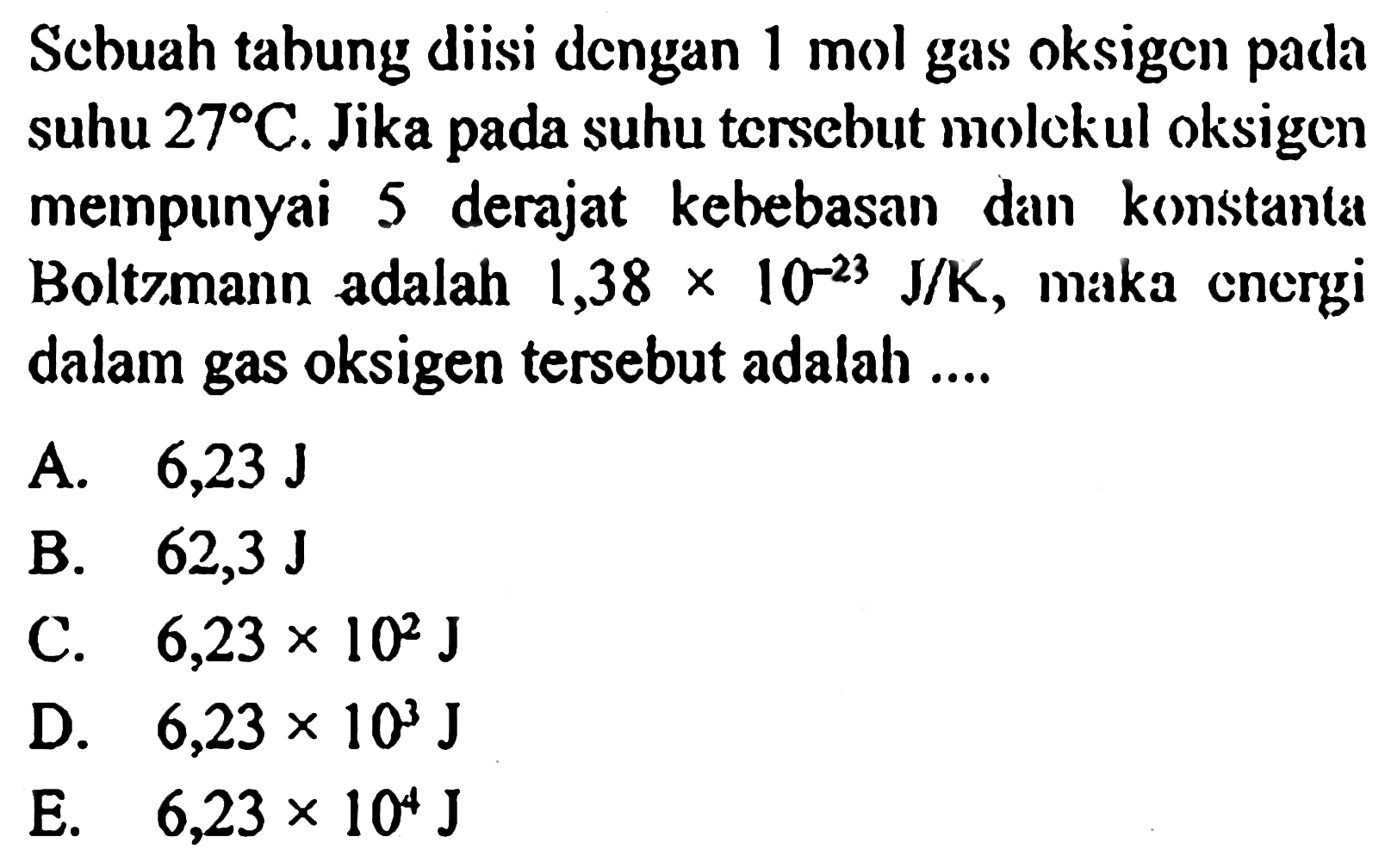 Sebuah tabung diisi dengan 1 mol gas oksigen pada suhu 27 C. Jika pada suhu tersebut molekul oksigen mempunyai 5 derajat kebebasan dan konstanta Boltzmann adalah 1,38 x 10^(-23) J/K, maka   energi dalam gas oksigen tersebut adalah ....