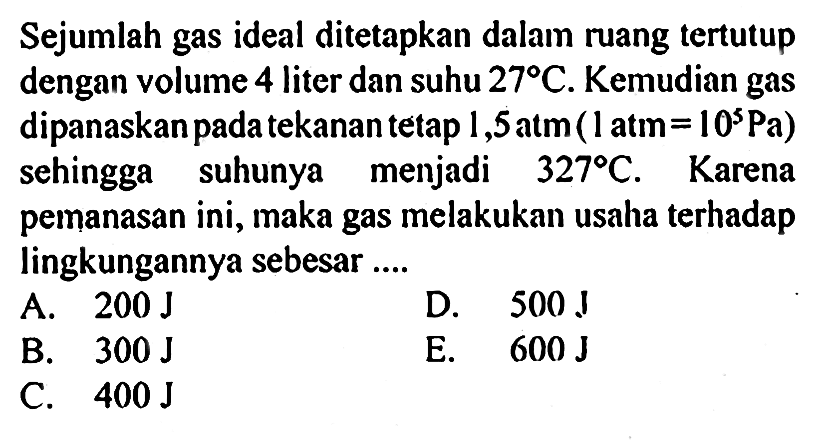 Sejumlah gas ideal ditetapkan dalam ruang tertutup dengan volume 4 liter dan suhu 27 C. Kemudian gas dipanaskan pada tekanan tetap 1,5 atm(1atm=10^5 Pa) sehingga suhunya menjadi 327 C. Karena pemanasan ini, maka gas melakukan usaha terhadap lingkungannya sebesar ....