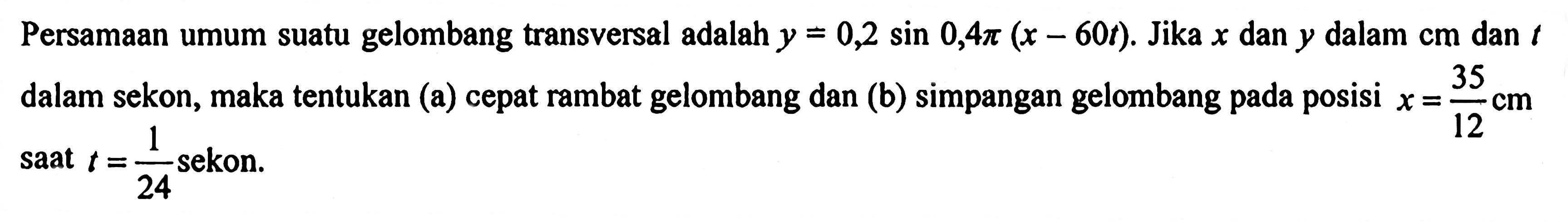 Persamaan umum suatu gelombang transversal adalah y=0,2 sin 0,4 pi(x-60 t). Jika x dan y dalam cm dan t dalam sekon, maka tentukan (a) cepat rambat gelombang dan (b) simpangan gelombang pada posisi x=35/12 cm saat t=1/24 sekon.