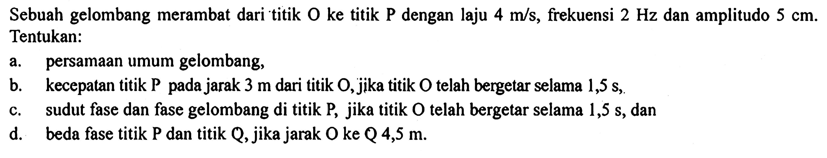 Sebuah gelombang merambat dari titik O ke titik P dengan laju 4 m/s, frekuensi 2 Hz dan amplitudo 5 cm. Tentukan: 
a. persamaan umum gelombang, 
b. kecepatan titik P pada jarak 3 m dari titik O, jika titik O telah bergetar selama 1,5 s, 
c. sudut fase dan fase gelombang di titik P, jika titik O telah bergetar selama 1,5 s, dan 
d. beda fase titik P dan titik Q, jika jarak O ke Q 4,5 m. 