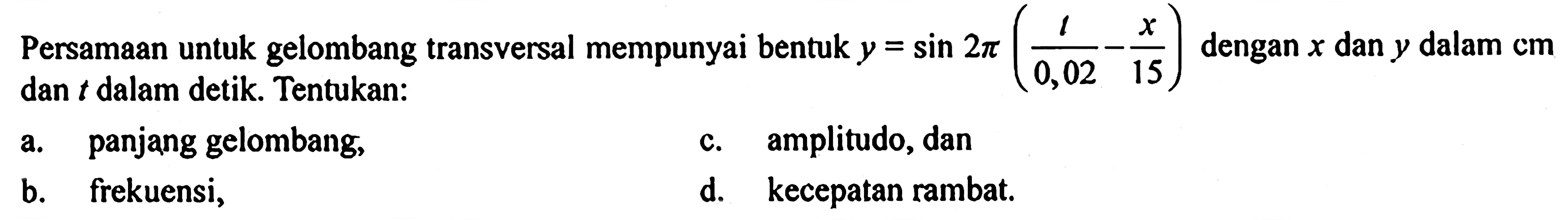 Persamaan untuk gelombang transversal mempunyai bentuk y=sin 2 pi(1/0,02-x/15) dengan x dan y dalam cm dan t dalam detik. Tentukan: a. panjang gelombang, b. frekuensi, c. amplitudo, dan d. kecepatan rambat.