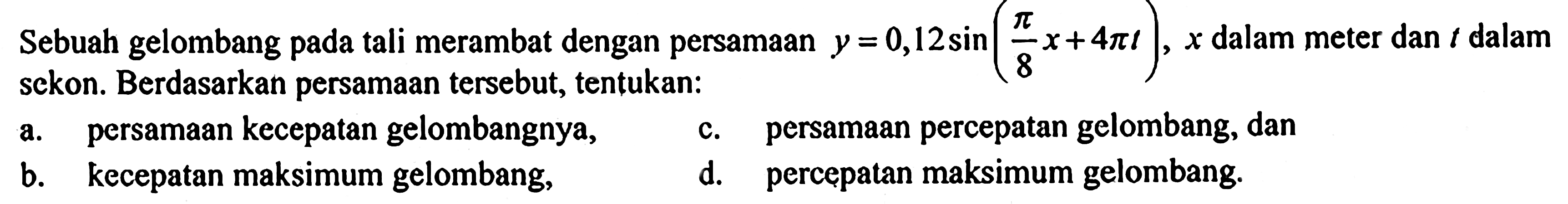Sebuah gelombang pada tali merambat dengan persamaan y = 0,12 sin ((pi/8 x) + 4 pi t), x dalam meter dan t dalam sekon. Berdasarkan persamaan tersebut, tentukan: a. persamaan kecepatan gelombangnya, b. kecepatan maksimum gelombang, c. persamaan percepatan gelombang, dan d. percepatan maksimum gelombang.