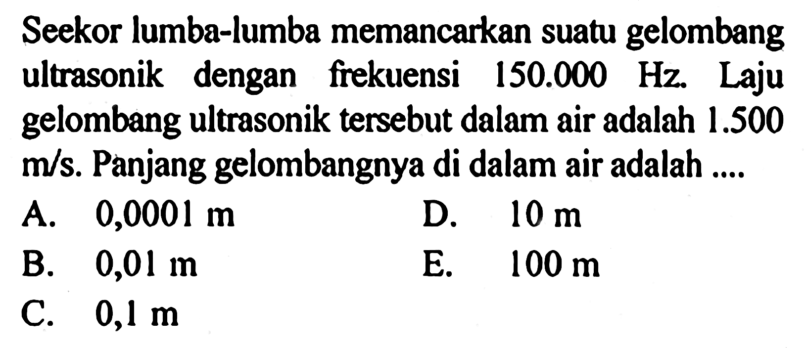 Seekor lumba-lumba memancarkan suatu gelombang ultrasonik dengan frekuensi 150.000 Hz. Laju gelombang ultrasonik tersebut dalam air adalah 1.500 m/s. Panjang gelombangnya di dalam air adalah .... 