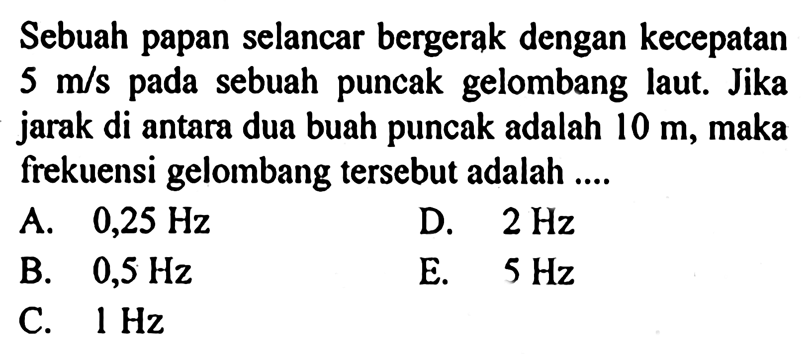 Sebuah papan selancar bergerak dengan kecepatan 5 m/s pada sebuah puncak gelombang laut. Jika jarak di antara dua buah puncak adalah 10 m, maka frekuensi gelombang tersebut adalah .... 