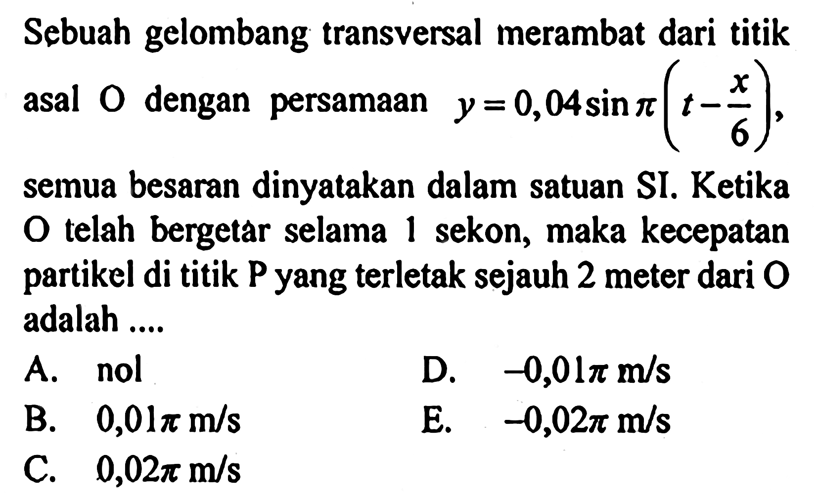 Sebuah gelombang transversal merambat dari titik asal 0 dengan persamaan y=0,04sin pi(t-x/6), semua besaran dinyatakan dalam satuan SI. Ketika O telah bergetar selama 1 sekon, maka kecepatan partikel di titik P yang terletak sejauh 2 meter dari 0 adalah ....