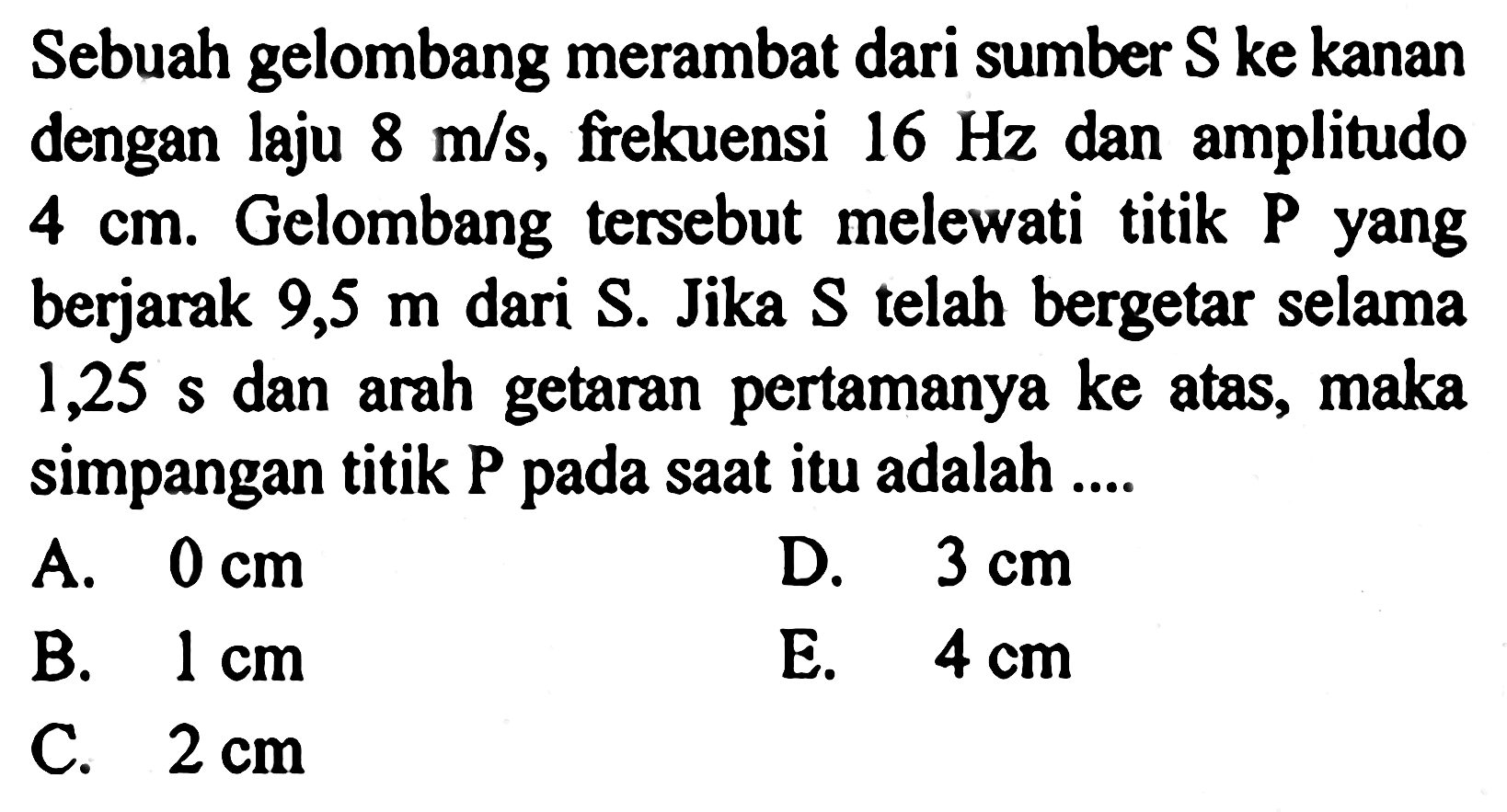 Sebuah gelombang merambat dari sumber S ke kanan dengan laju  8 m/s , frekuensi  16 Hz  dan amplitudo  4 cm . Gelombang tersebut melewati titik  P  yang berjarak  9,5 m  dari  S . Jika  S  telah bergetar selama 1,25 s dan arah getaran pertamanya ke atas, maka simpangan titik P pada saat itu adalah ....A.  0 cm D.  3 cm B.  1 cm E.  4 cm C.  2 cm 