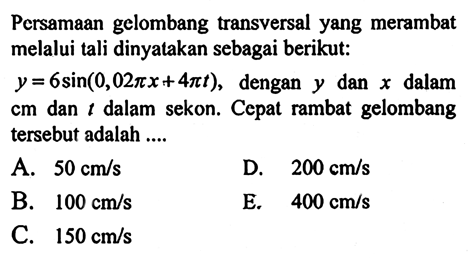 Persamaan gelombang transversal yang merambat melalui tali dinyatakan sebagai berikut:y=6sin(0,02 pi x+4 pi t), dengan y dan x dalam cm dan t dalam sekon. Cepat rambat gelombang tersebut adalah ....