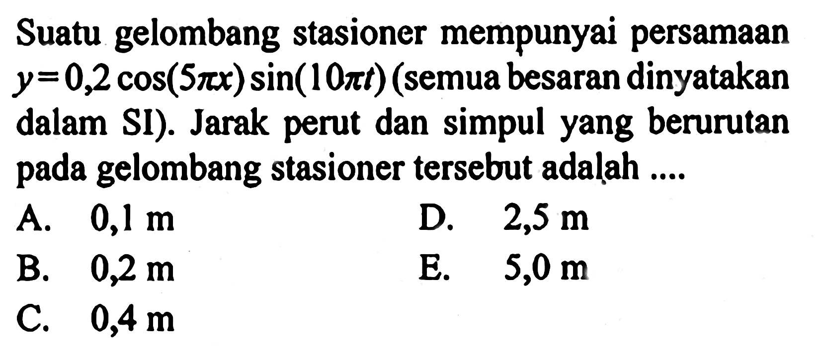 Suatu gelombang stasioner mempunyai persamaan y=0,2 cos(5 pi x)sin(10 pi t) (semua besaran dinyatakan dalam SI). Jarak perut dan simpul yang berurutan pada gelombang stasioner tersebut adalah ....