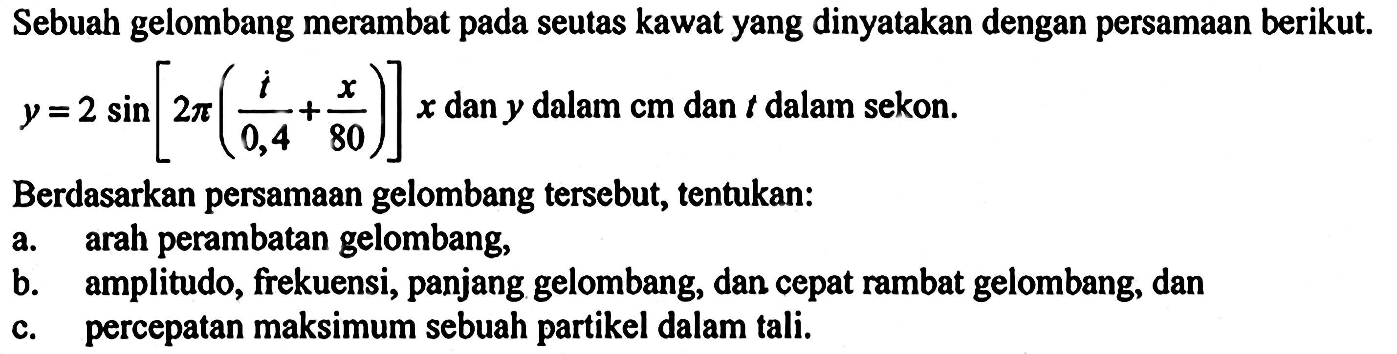 Sebuah gelombang merambat pada seutas kawat yang dinyatakan dengan persamaan berikut. y=2 sin [2 pi(i/0,4+x/80)] x dan y dalam cm dan t dalam sekon.Berdasarkan persamaan gelombang tersebut, tentukan:a. arah perambatan gelombang,b. amplitudo, frekuensi, panjang gelombang, dan cepat rambat gelombang, danc. percepatan maksimum sebuah partikel dalam tali.