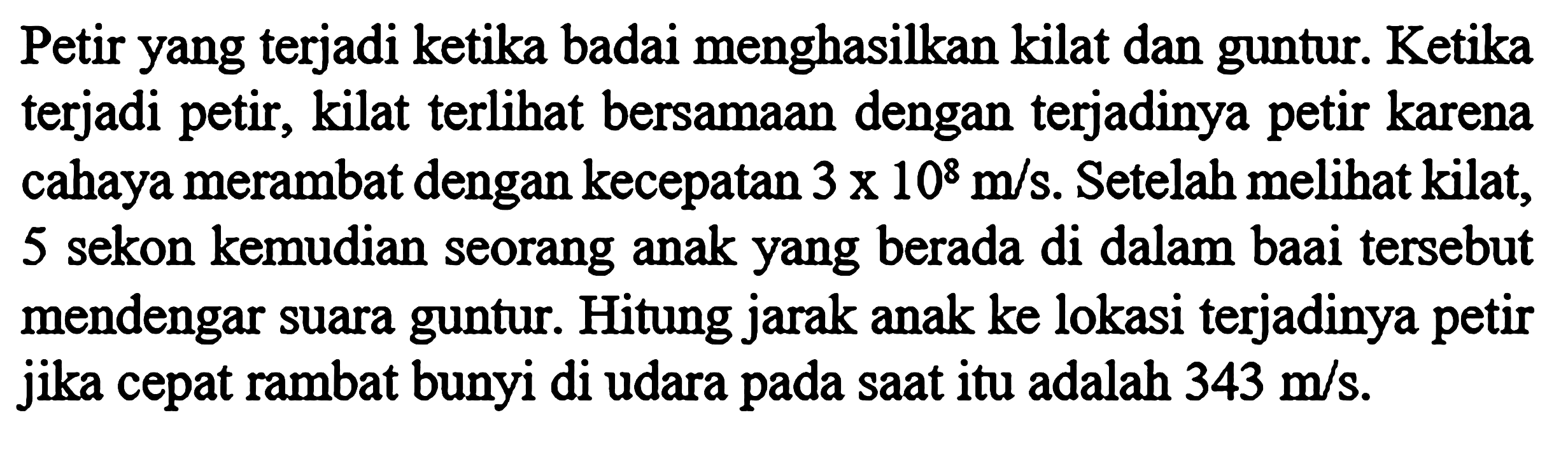 Petir yang terjadi ketika badai menghasilkan kilat dan guntur. Ketika terjadi petir, kilat terlihat bersamaan dengan terjadinya petir karena cahaya merambat dengan kecepatan 3 x 10^8 m/s. Setelah melihat kilat, 5 sekon kemudian seorang anak yang berada di dalam badai tersebut mendengar suara guntur. Hitung jarak anak ke lokasi terjadinya petir jika cepat rambat bunyi di udara pada saat itu adalah 343 m/s.