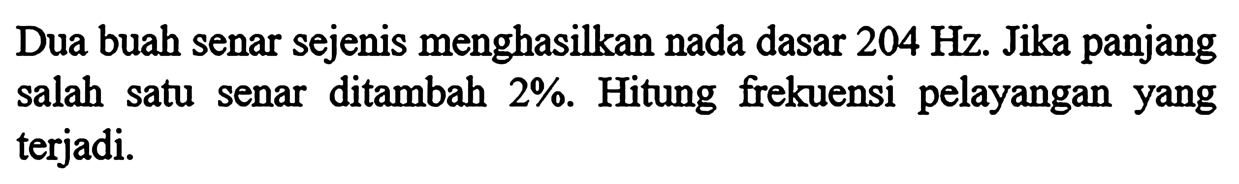 Dua buah senar sejenis menghasilkan nada dasar 204 Hz. Jika panjang salah satu senar ditambah 2%. Hitung frekuensi pelayangan yang terjadi.