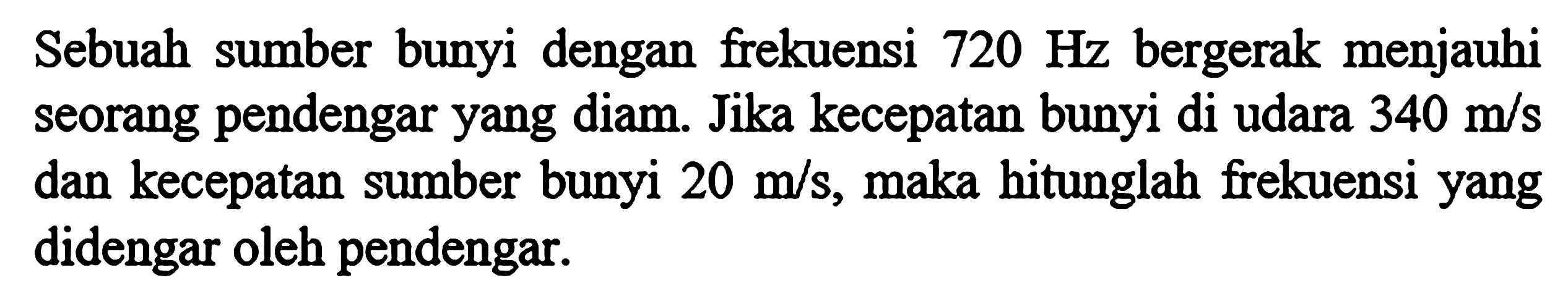 Sebuah sumber bunyi dengan frekuensi 720 Hz bergerak menjauhi seorang pendengar yang diam. Jika kecepatan bunyi di udara 340 m/s dan kecepatan sumber bunyi 20 m/s, maka hitunglah frekuensi yang didengar oleh pendengar.