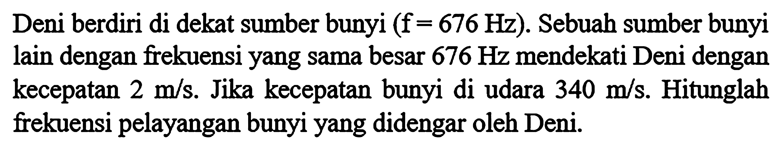 Deni berdiri di dekat sumber bunyi (f=676 Hz). Sebuah sumber bunyi lain dengan frekuensi yang sama besar 676 Hz mendekati Deni dengan kecepatan 2 m/s. Jika kecepatan bunyi di udara 340 m/s. Hitunglah frekuensi pelayangan bunyi yang didengar oleh Deni.