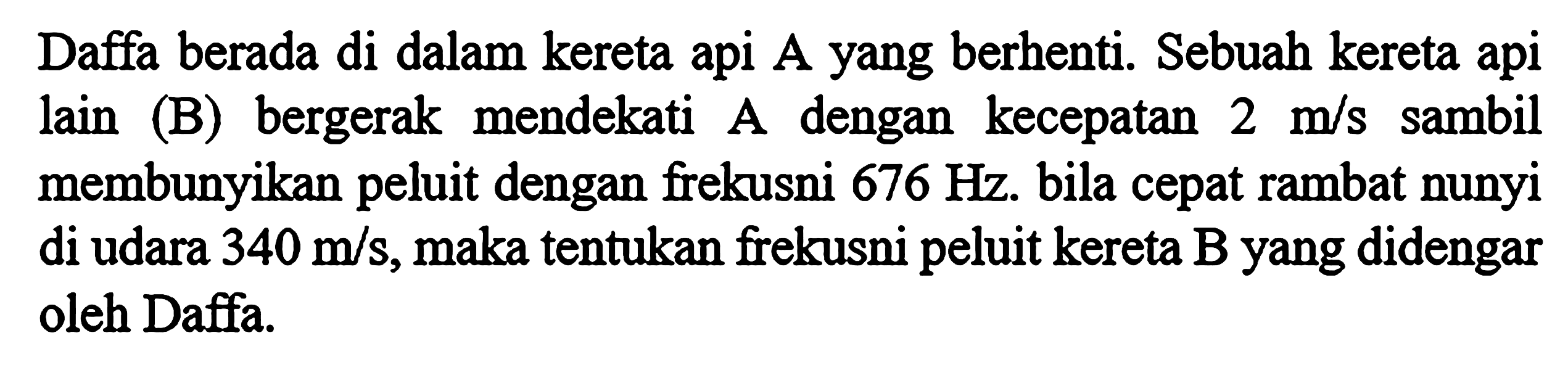 Daffa berada di dalam kereta api A yang berhenti. Sebuah kereta api lain (B) bergerak mendekati A dengan kecepatan 2 m/s sambil membunyikan peluit dengan frekusni 676 Hz. bila cepat rambat nunyi di udara 340 m/s, maka tentukan frekusni peluit kereta B yang didengar oleh Daffa.