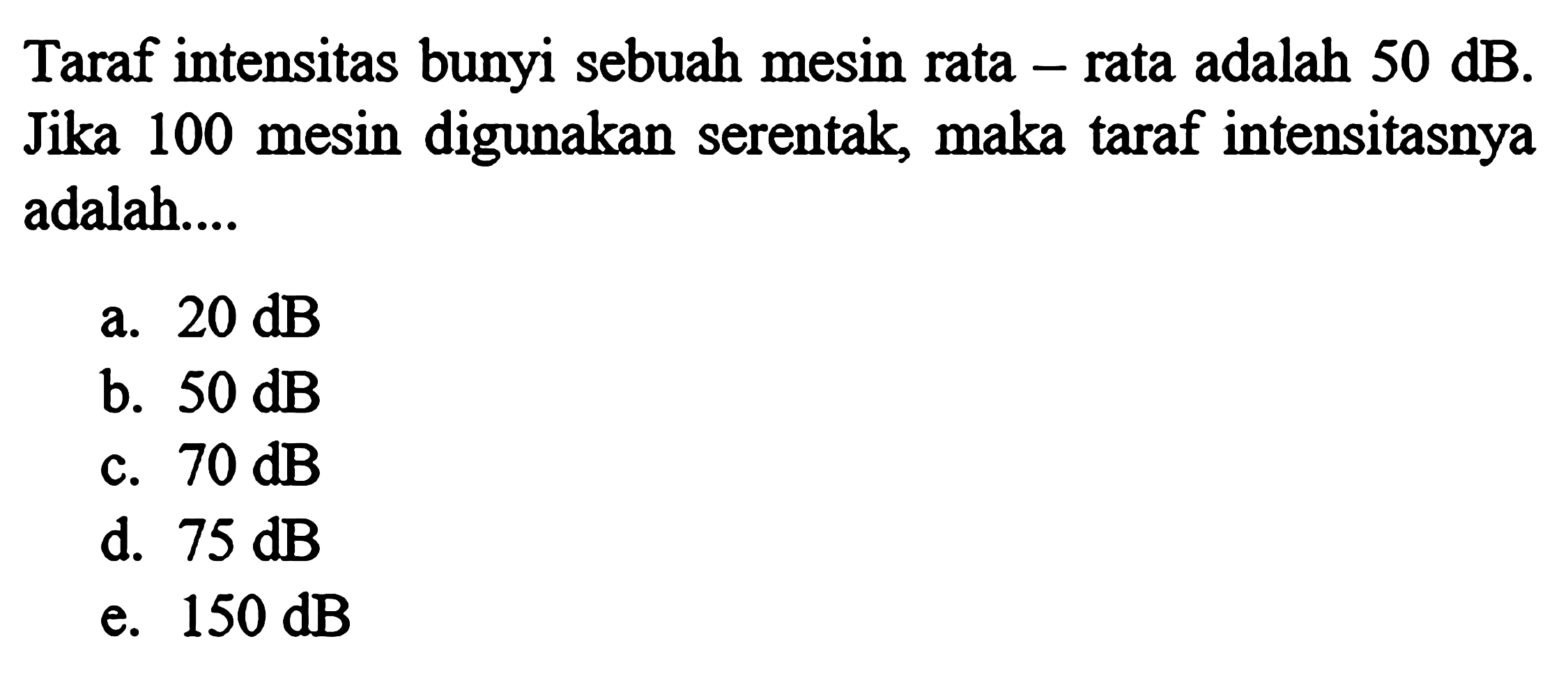 Taraf intensitas bunyi sebuah mesin rata-rata adalah 50 dB. Jika 100 mesin digunakan serentak, maka taraf intensitasnya adalah....