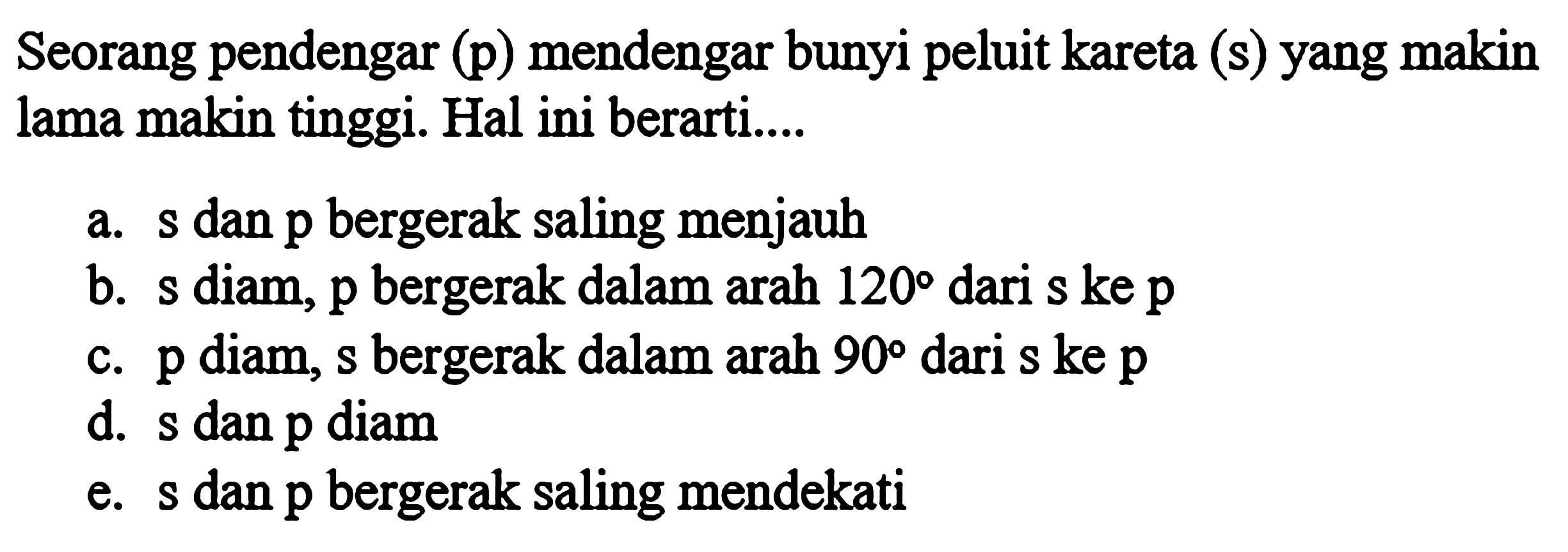 Seorang pendengar (p) mendengar bunyi peluit kareta (s) yang makin lama makin tinggi. Hal ini berarti.... a. s dan p bergerak saling menjauh b. s diam, p bergerak dalam arah 120 dari s ke p c. p diam, s bergerak dalam arah 90 dari s ke p d. s dan p diam e. s dan p bergerak saling mendekati