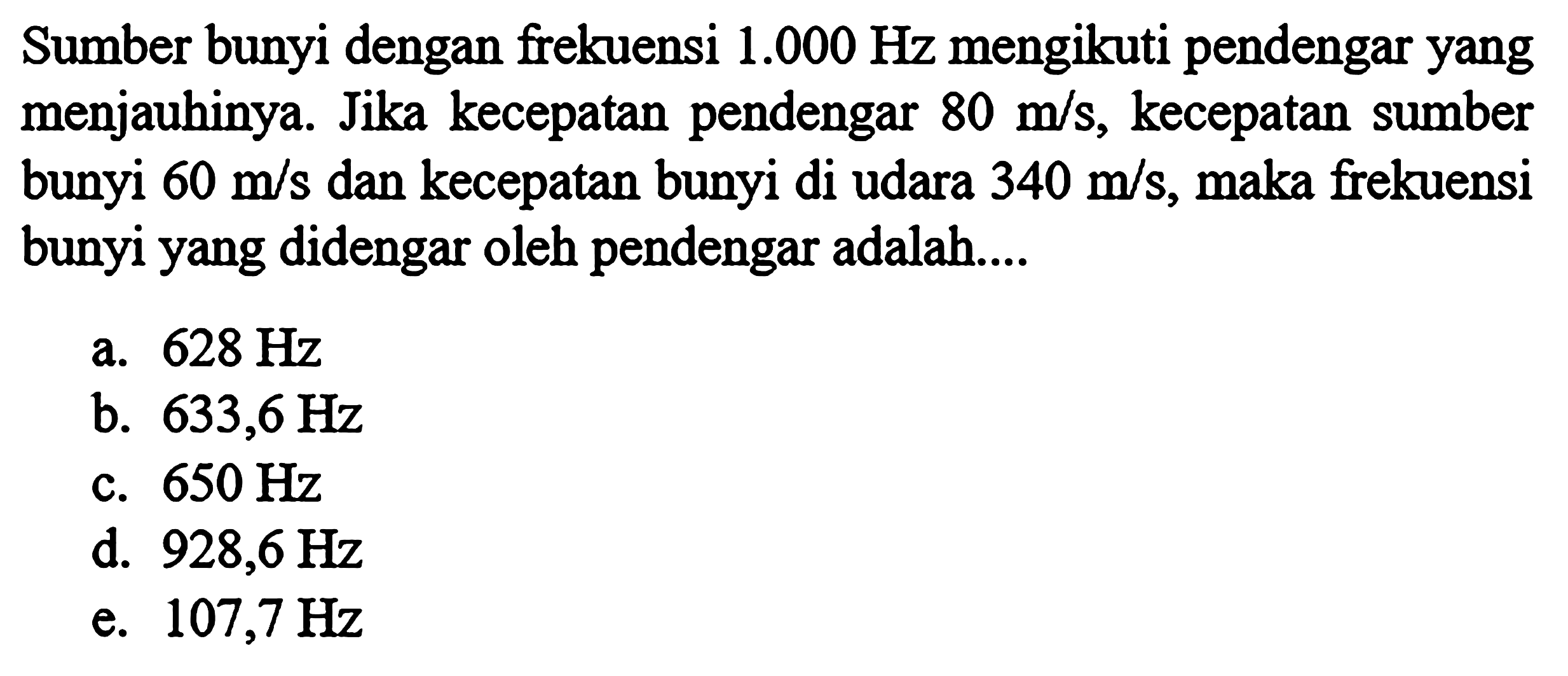 Sumber bunyi dengan frekuensi 1.000 Hz mengikuti pendengar yang menjauhinya. Jika kecepatan pendengar 80 m/s, kecepatan sumber bunyi 60 m/s dan kecepatan bunyi di udara 340 m/s, maka frekuensi bunyi yang didengar oleh pendengar adalah....