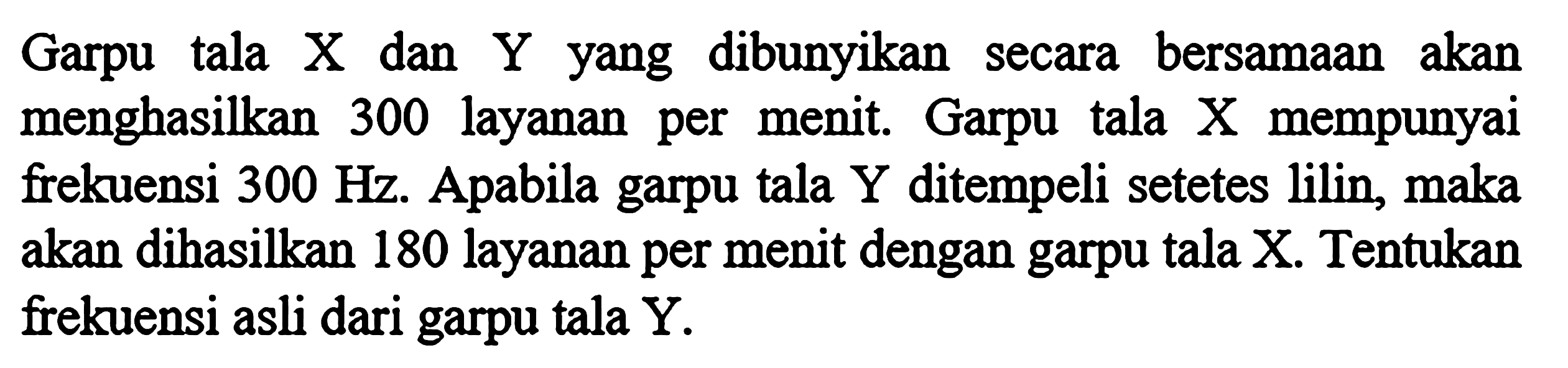 Garpu tala X dan Y yang dibunyikan secara bersamaan akan menghasilkan 300 layanan per menit. Garpu tala X mempunyai frekuensi  300 Hz . Apabila garpu tala  Y  ditempeli setetes lilin, maka akan dihasilkan 180 layanan per menit dengan garpu tala X. Tentukan frekuensi asli dari garpu tala  Y .