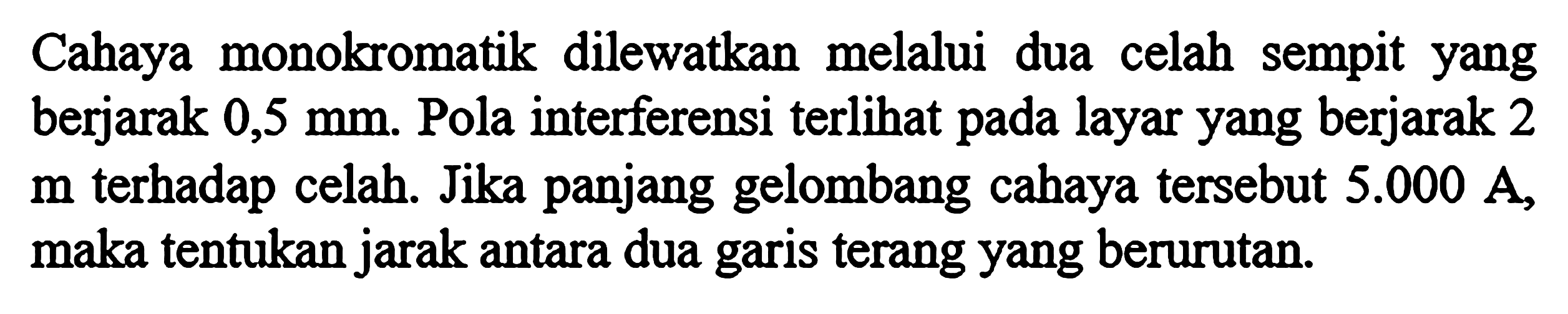 Cahaya monokromatik dilewatkan melalui dua celah sempit yang berjarak 0,5 mm. Pola interferensi terlihat pada layar yang berjarak 2 m terhadap celah. Jika panjang gelombang cahaya tersebut 5.000 A, maka tentukan jarak antara dua garis terang yang berurutan.