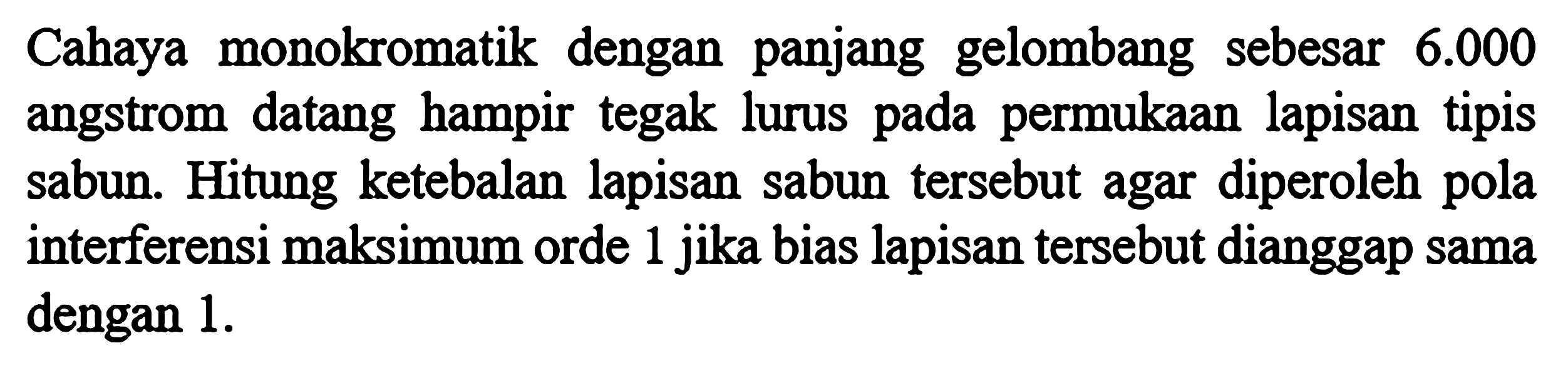 Cahaya monokromatik dengan panjang gelombang sebesar  6.000  angstrom datang hampir tegak lurus pada permukaan lapisan tipis sabun. Hitung ketebalan lapisan sabun tersebut agar diperoleh pola interferensi maksimum orde 1 jika bias lapisan tersebut dianggap sama dengan  1. 