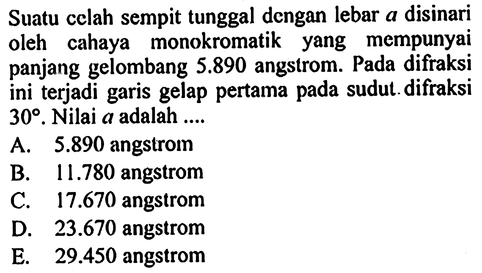 Suatu celah sempit tunggal dengan lebar a disinari oleh cahaya monokromatik yang mempunyai panjang gelombang 5.890 angstrom. Pada difraksi ini terjadi garis gelap pertama pada sudut difraksi 30. Nilai a adalah .... 