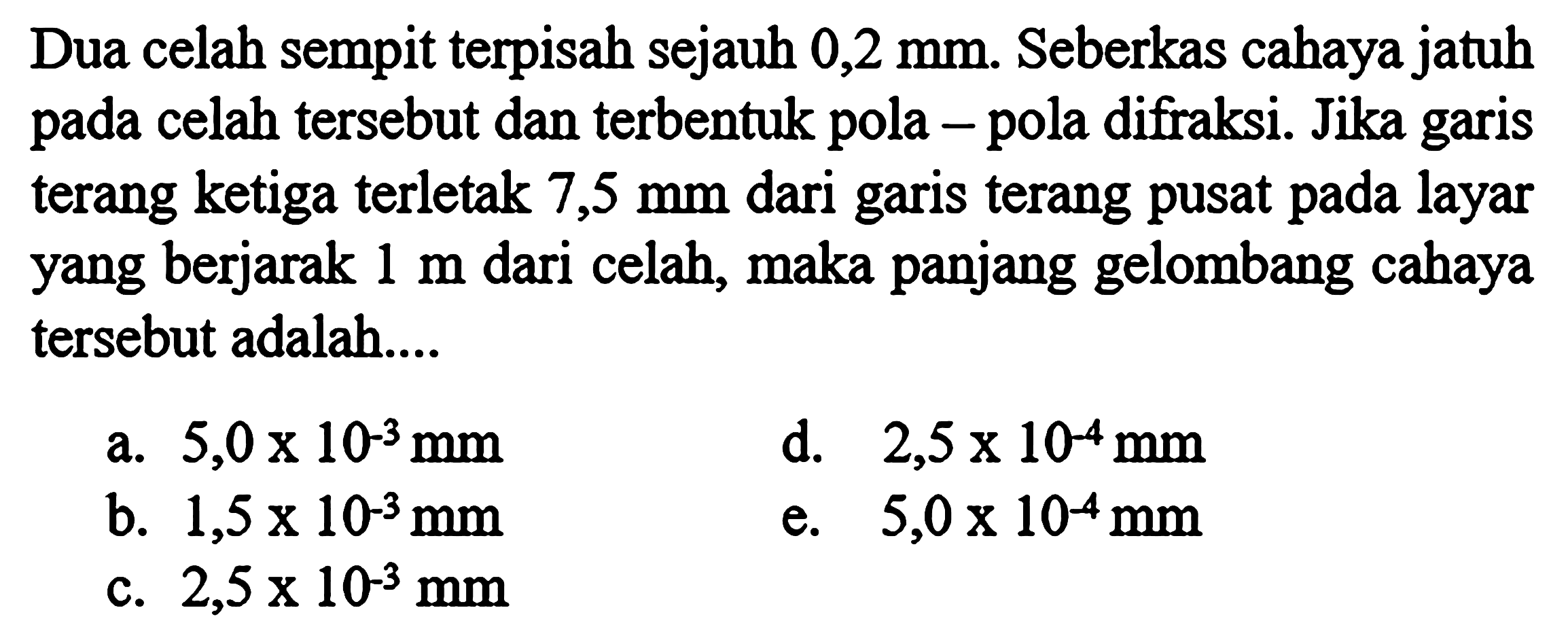 Dua celah sempit terpisah sejauh  0,2 mm. Seberkas cahaya jatuh pada celah tersebut dan terbentuk pola - pola difraksi. Jika garis terang ketiga terletak  7,5 mm  dari garis terang pusat pada layar yang berjarak  1 m  dari celah, maka panjang gelombang cahaya tersebut adalah....