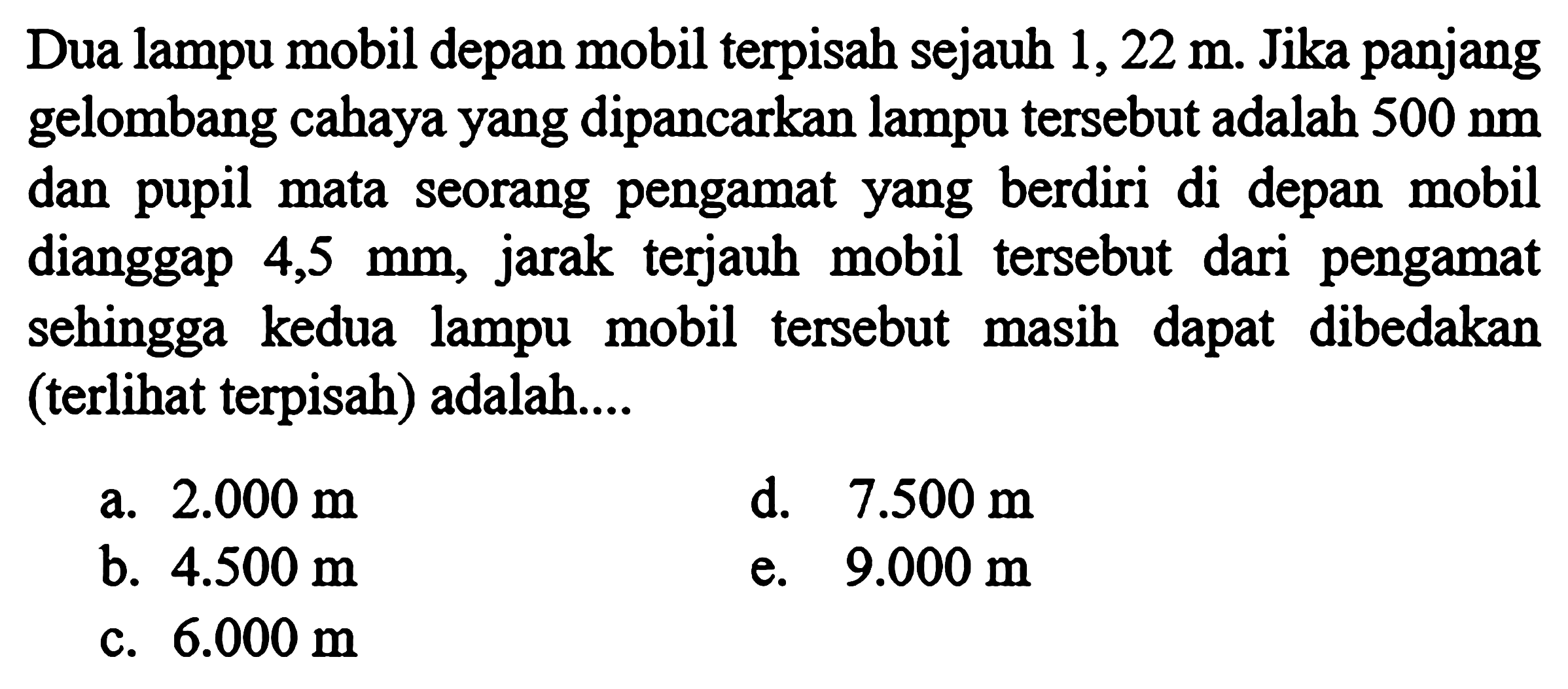 Dua lampu mobil depan mobil terpisah sejauh  1,22 m . Jika panjang gelombang cahaya yang dipancarkan lampu tersebut adalah  500 nm  dan pupil mata seorang pengamat yang berdiri di depan mobil dianggap  4,5 mm , jarak terjauh mobil tersebut dari pengamat sehingga kedua lampu mobil tersebut masih dapat dibedakan (terlihat terpisah) adalah....