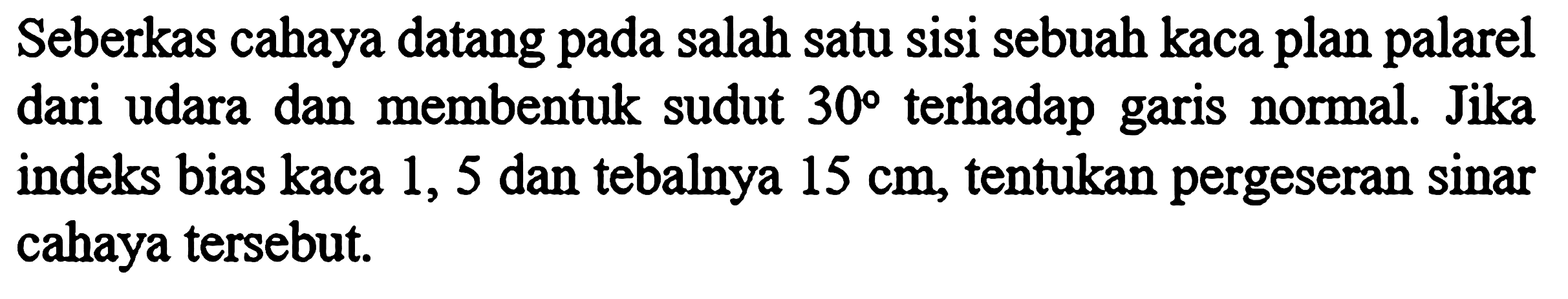 Seberkas cahaya datang pada salah satu sisi sebuah kaca plan palarel dari udara dan membentuk sudut 30 terhadap garis normal. Jika indeks bias kaca 1,5 dan tebalnya 15 cm, tentukan pergeseran sinar cahaya tersebut.