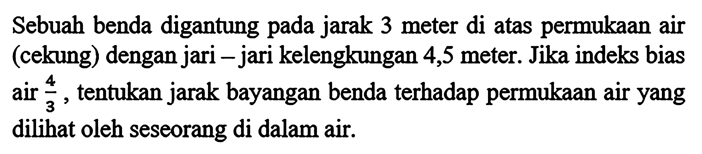 Sebuah benda digantung pada jarak 3 meter di atas permukaan air (cekung) dengan jari - jari kelengkungan 4,5 meter. Jika indeks bias air 4/3, tentukan jarak bayangan benda terhadap permukaan air yang dilihat oleh seseorang di dalam air.