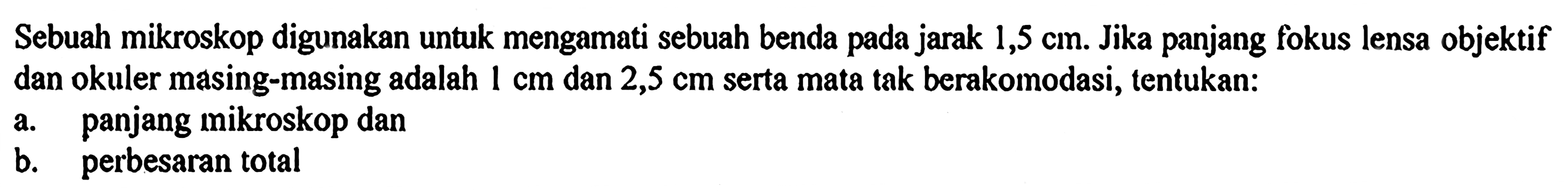 Sebuah mikroskop digunakan untuk mengamati sebuah benda pada jarak 1,5 cm. Jika panjang fokus lensa objektif dan okuler masing-masing adalah 1 cm dan 2,5 cm serta mata tak berakomodasi, tentukan:a. panjang mikroskop danb. perbesaran total